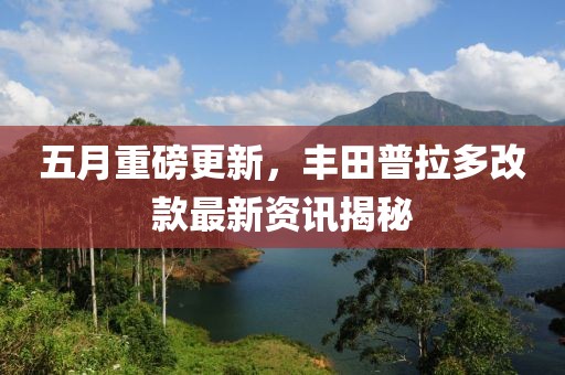 五月重磅更新，丰田普拉多改款最新资讯揭秘