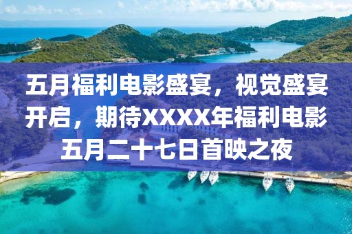 五月福利电影盛宴，视觉盛宴开启，期待XXXX年福利电影五月二十七日首映之夜
