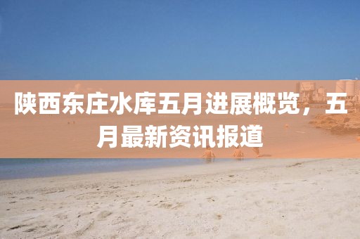 陕西东庄水库五月进展概览，五月最新资讯报道