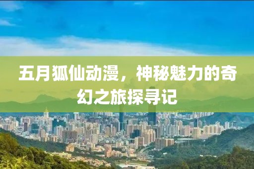 五月狐仙动漫，神秘魅力的奇幻之旅探寻记