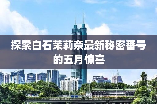探索白石茉莉奈最新秘密番号的五月惊喜