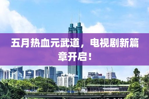 五月热血元武道，电视剧新篇章开启！