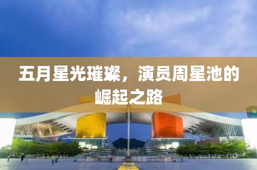 五月星光璀璨，演员周星池的崛起之路