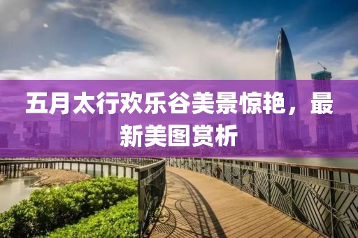 五月太行欢乐谷美景惊艳，最新美图赏析