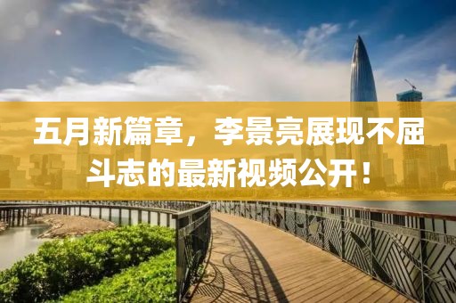 五月新篇章，李景亮展现不屈斗志的最新视频公开！