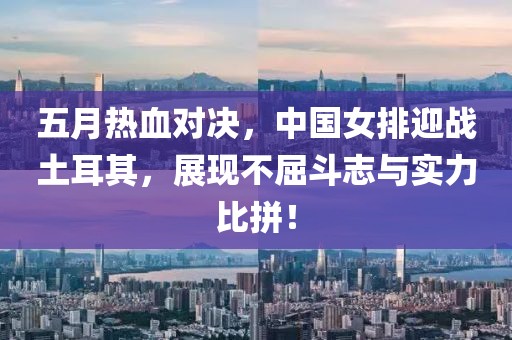 五月热血对决，中国女排迎战土耳其，展现不屈斗志与实力比拼！