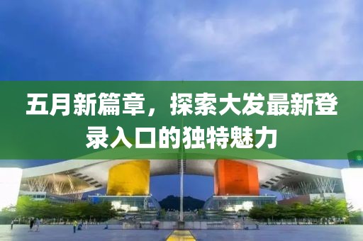 五月新篇章，探索大发最新登录入口的独特魅力