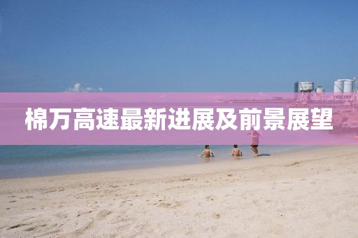 棉万高速最新进展及前景展望