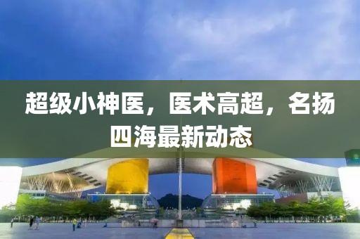 超级小神医，医术高超，名扬四海最新动态