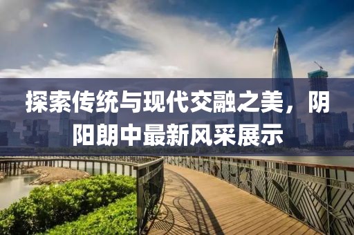 探索传统与现代交融之美，阴阳朗中最新风采展示