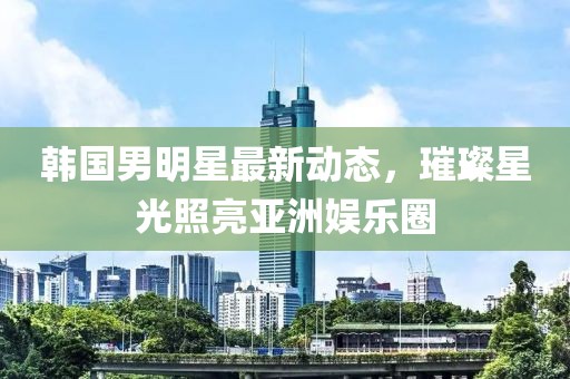 韩国男明星最新动态，璀璨星光照亮亚洲娱乐圈