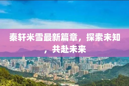 秦轩米雪最新篇章，探索未知，共赴未来