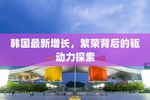 韩国最新增长，繁荣背后的驱动力探索