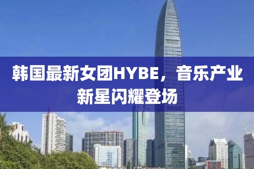 韩国最新女团HYBE，音乐产业新星闪耀登场
