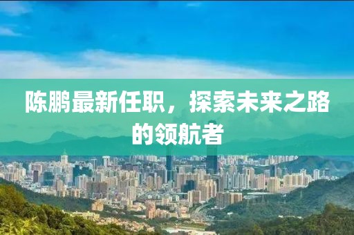 陈鹏最新任职，探索未来之路的领航者