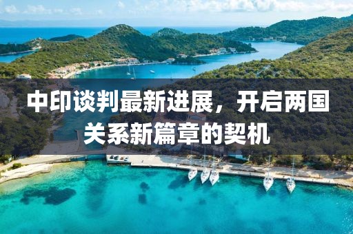 中印谈判最新进展，开启两国关系新篇章的契机
