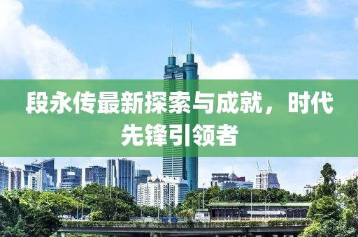 段永传最新探索与成就，时代先锋引领者