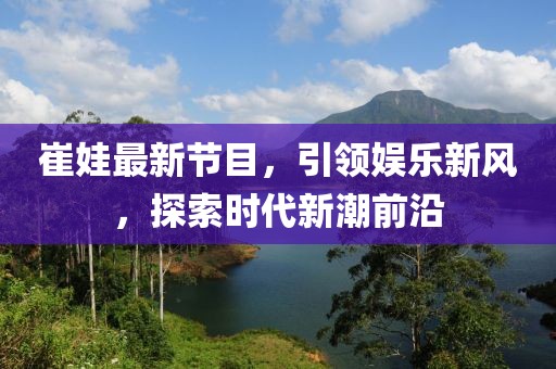 崔娃最新节目，引领娱乐新风，探索时代新潮前沿