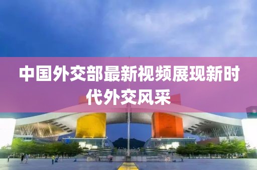 中国外交部最新视频展现新时代外交风采