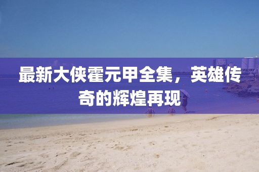 最新大侠霍元甲全集，英雄传奇的辉煌再现