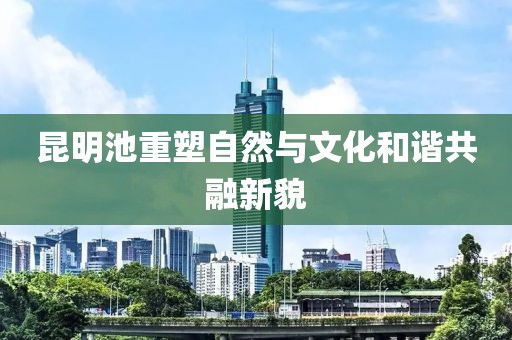 昆明池重塑自然与文化和谐共融新貌