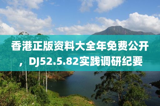 香港正版资料大全年免费公开，DJ52.5.82实践调研纪要