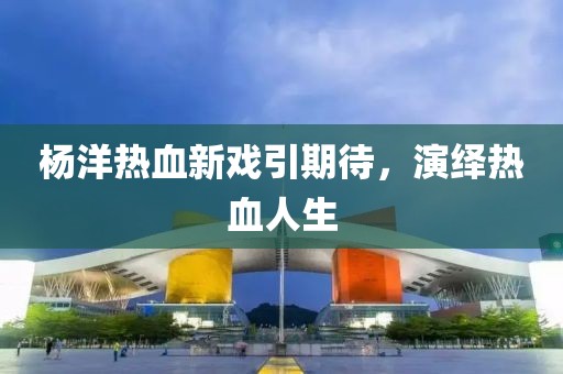 杨洋热血新戏引期待，演绎热血人生