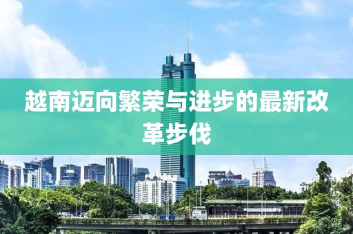 越南迈向繁荣与进步的最新改革步伐