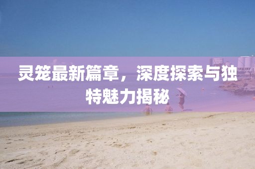 灵笼最新篇章，深度探索与独特魅力揭秘
