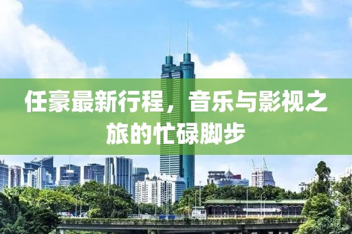 任豪最新行程，音乐与影视之旅的忙碌脚步