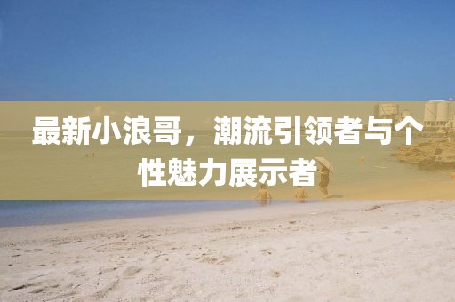 最新小浪哥，潮流引领者与个性魅力展示者