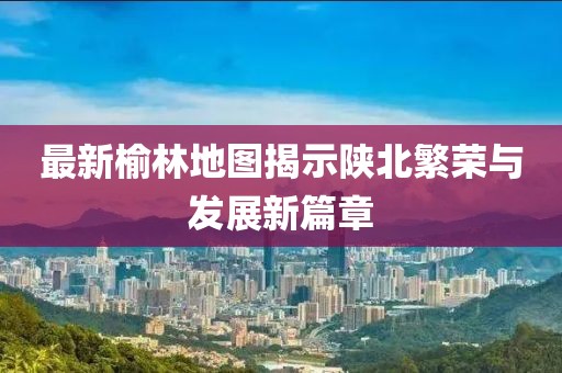 最新榆林地图揭示陕北繁荣与发展新篇章