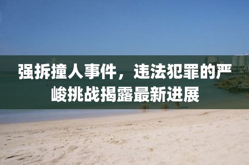 强拆撞人事件，违法犯罪的严峻挑战揭露最新进展