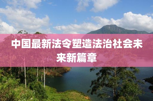 中国最新法令塑造法治社会未来新篇章