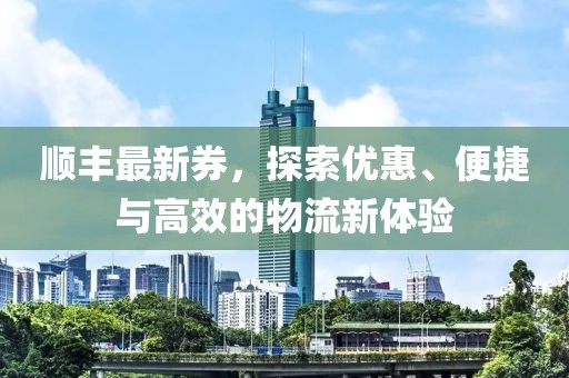 顺丰最新券，探索优惠、便捷与高效的物流新体验
