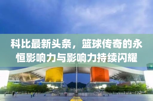 科比最新头条，篮球传奇的永恒影响力与影响力持续闪耀
