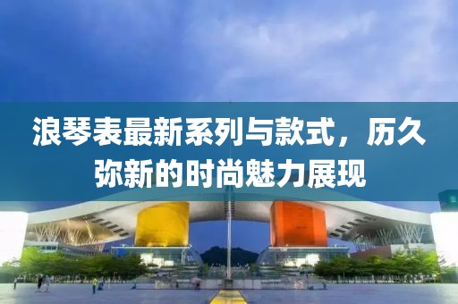 浪琴表最新系列与款式，历久弥新的时尚魅力展现