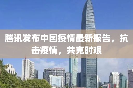 腾讯发布中国疫情最新报告，抗击疫情，共克时艰