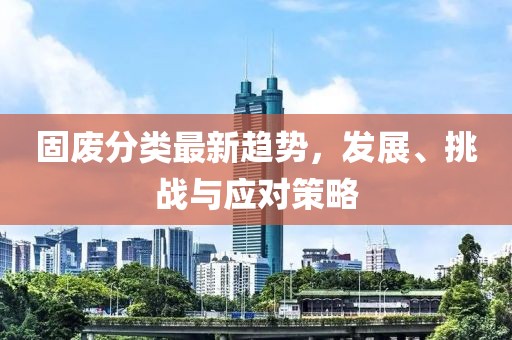 固废分类最新趋势，发展、挑战与应对策略