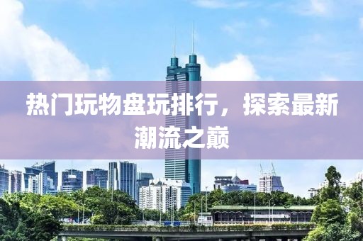热门玩物盘玩排行，探索最新潮流之巅