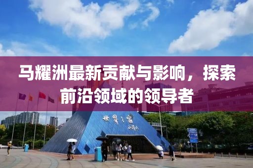 马耀洲最新贡献与影响，探索前沿领域的领导者