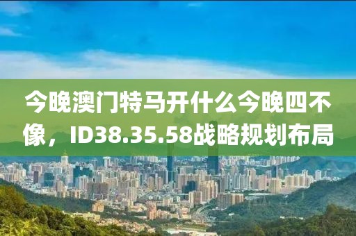 今晚澳门特马开什么今晚四不像，ID38.35.58战略规划布局