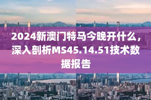 2024新澳门特马今晚开什么，深入剖析MS45.14.51技术数据报告