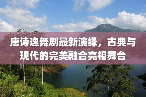 唐诗逸舞剧最新演绎，古典与现代的完美融合亮相舞台
