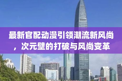 最新官配动漫引领潮流新风尚，次元壁的打破与风尚变革