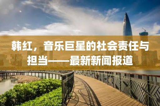 韩红，音乐巨星的社会责任与担当——最新新闻报道